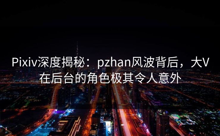 Pixiv深度揭秘：pzhan风波背后，大V在后台的角色极其令人意外