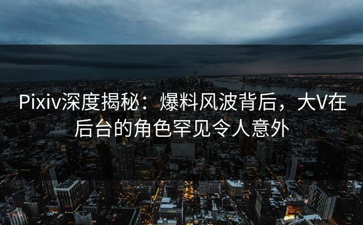Pixiv深度揭秘：爆料风波背后，大V在后台的角色罕见令人意外