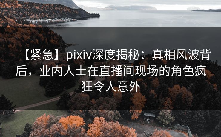 【紧急】pixiv深度揭秘：真相风波背后，业内人士在直播间现场的角色疯狂令人意外