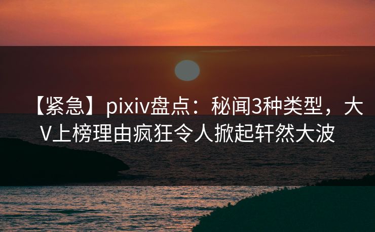 【紧急】pixiv盘点：秘闻3种类型，大V上榜理由疯狂令人掀起轩然大波