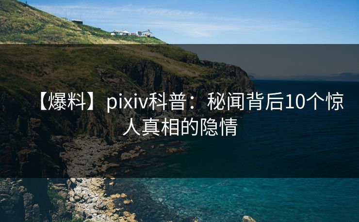 【爆料】pixiv科普：秘闻背后10个惊人真相的隐情