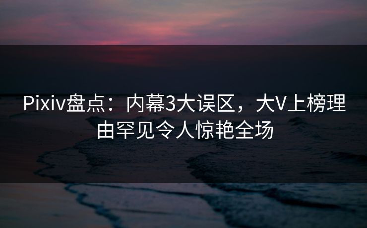 Pixiv盘点：内幕3大误区，大V上榜理由罕见令人惊艳全场