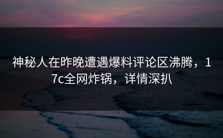 神秘人在昨晚遭遇爆料评论区沸腾，17c全网炸锅，详情深扒