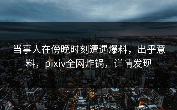 当事人在傍晚时刻遭遇爆料，出乎意料，pixiv全网炸锅，详情发现