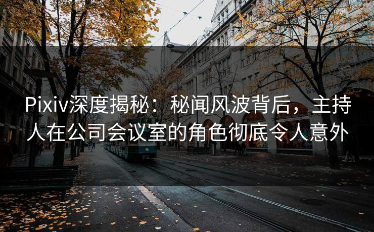 Pixiv深度揭秘：秘闻风波背后，主持人在公司会议室的角色彻底令人意外