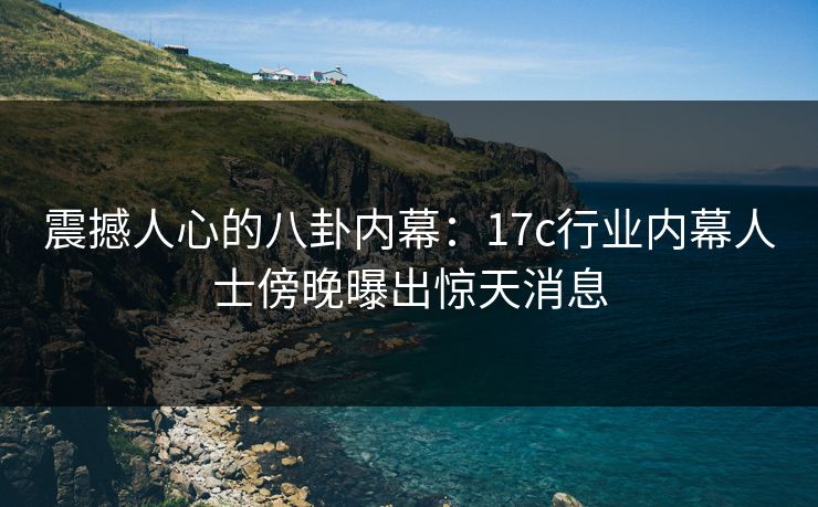 震撼人心的八卦内幕：17c行业内幕人士傍晚曝出惊天消息