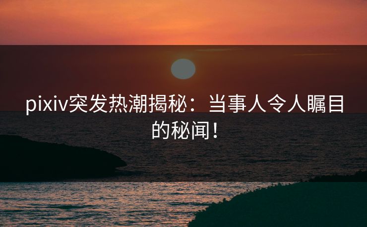 pixiv突发热潮揭秘：当事人令人瞩目的秘闻！