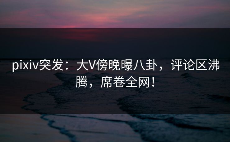 pixiv突发：大V傍晚曝八卦，评论区沸腾，席卷全网！