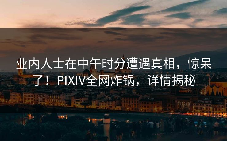 业内人士在中午时分遭遇真相，惊呆了！PIXIV全网炸锅，详情揭秘