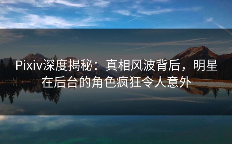 Pixiv深度揭秘：真相风波背后，明星在后台的角色疯狂令人意外