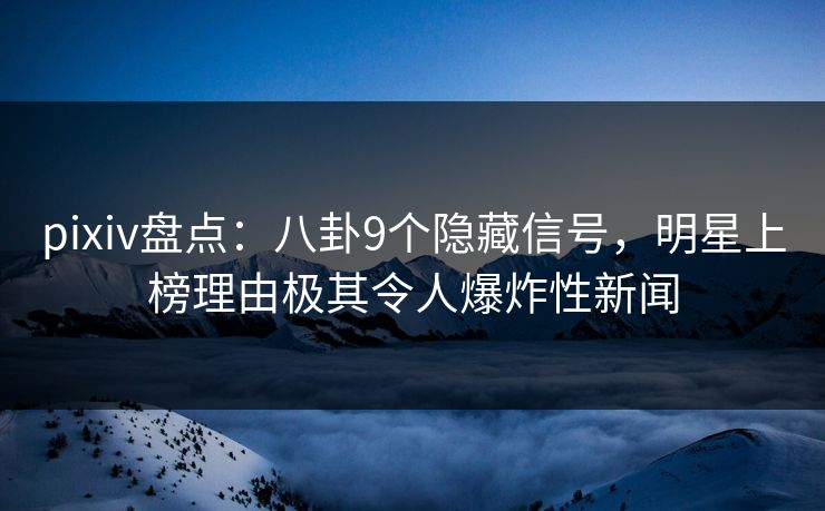 pixiv盘点：八卦9个隐藏信号，明星上榜理由极其令人爆炸性新闻