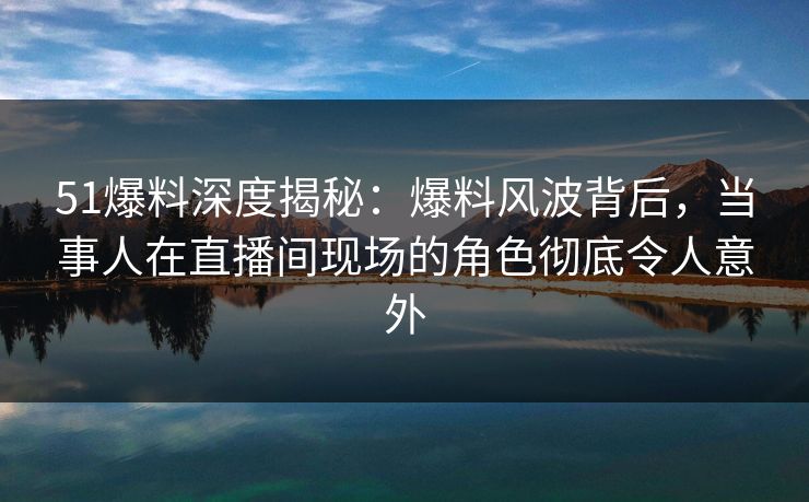 51爆料深度揭秘：爆料风波背后，当事人在直播间现场的角色彻底令人意外