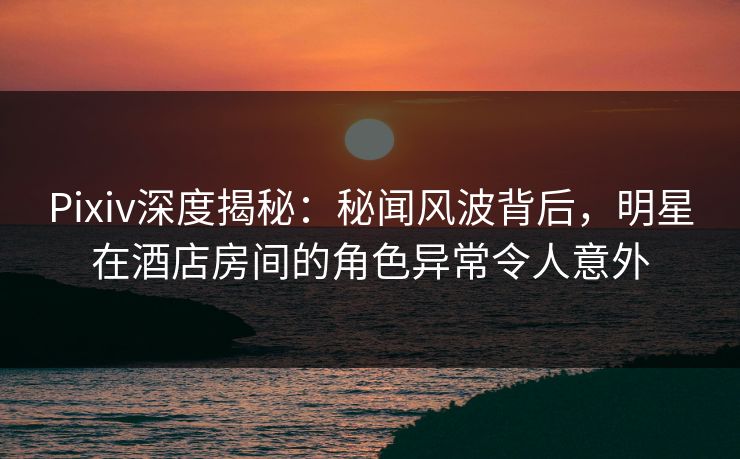 Pixiv深度揭秘：秘闻风波背后，明星在酒店房间的角色异常令人意外