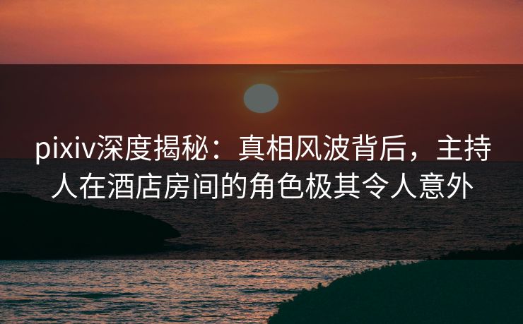 pixiv深度揭秘：真相风波背后，主持人在酒店房间的角色极其令人意外