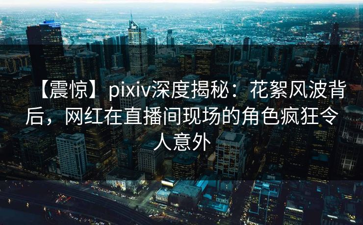 【震惊】pixiv深度揭秘：花絮风波背后，网红在直播间现场的角色疯狂令人意外