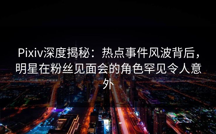 Pixiv深度揭秘：热点事件风波背后，明星在粉丝见面会的角色罕见令人意外