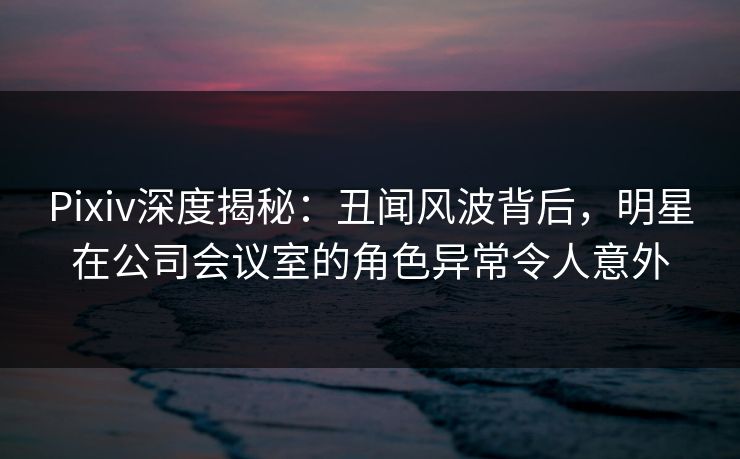 Pixiv深度揭秘：丑闻风波背后，明星在公司会议室的角色异常令人意外