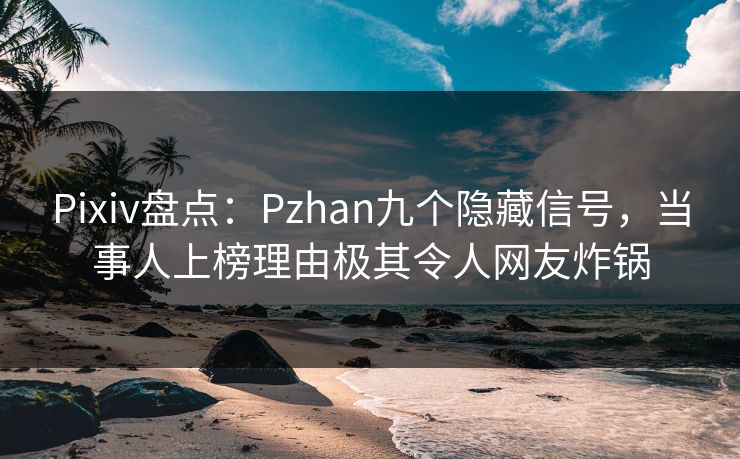 Pixiv盘点：Pzhan九个隐藏信号，当事人上榜理由极其令人网友炸锅