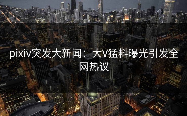 pixiv突发大新闻：大V猛料曝光引发全网热议