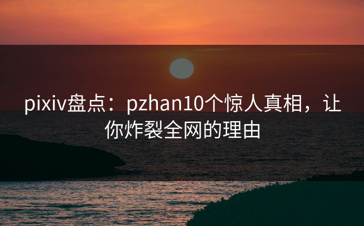 pixiv盘点：pzhan10个惊人真相，让你炸裂全网的理由
