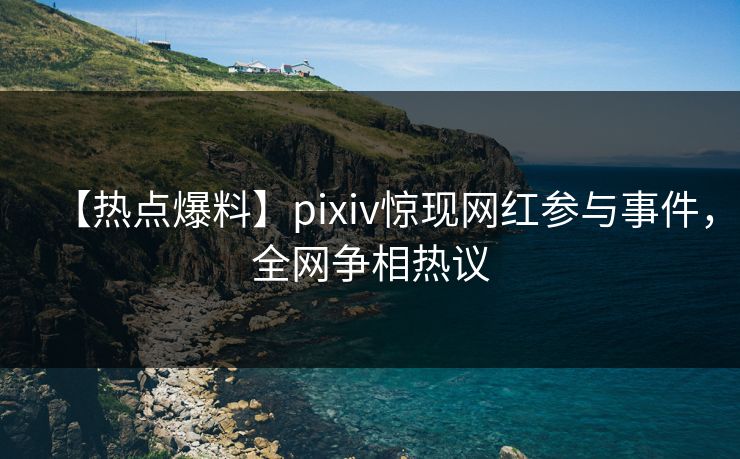 【热点爆料】pixiv惊现网红参与事件，全网争相热议
