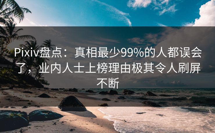 Pixiv盘点：真相最少99%的人都误会了，业内人士上榜理由极其令人刷屏不断
