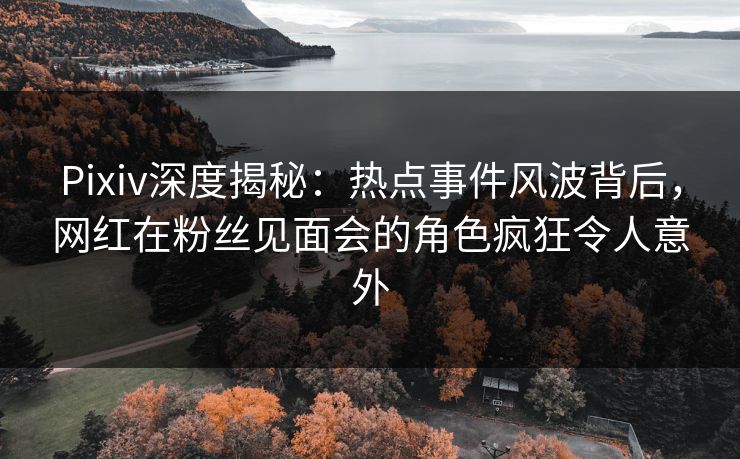 Pixiv深度揭秘：热点事件风波背后，网红在粉丝见面会的角色疯狂令人意外