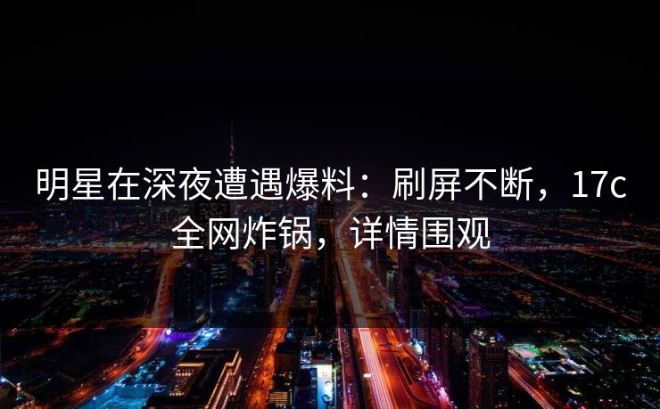 明星在深夜遭遇爆料：刷屏不断，17c全网炸锅，详情围观