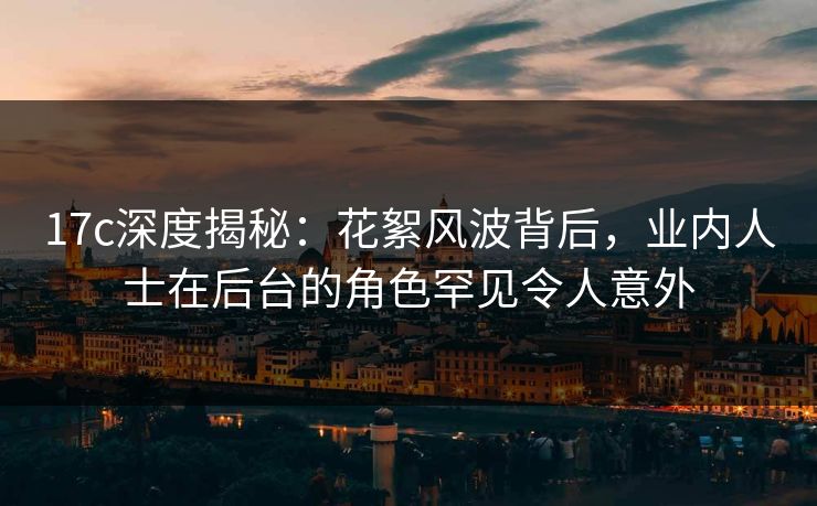 17c深度揭秘：花絮风波背后，业内人士在后台的角色罕见令人意外