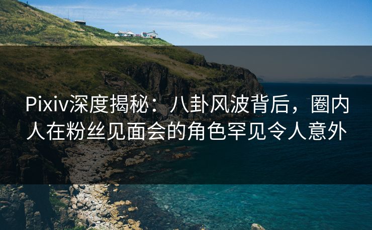 Pixiv深度揭秘：八卦风波背后，圈内人在粉丝见面会的角色罕见令人意外