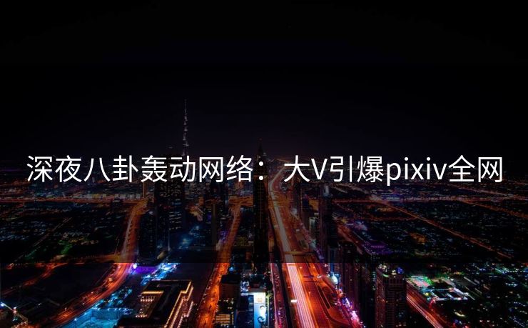深夜八卦轰动网络：大V引爆pixiv全网