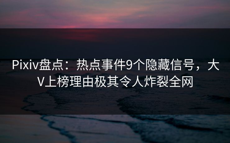 Pixiv盘点：热点事件9个隐藏信号，大V上榜理由极其令人炸裂全网