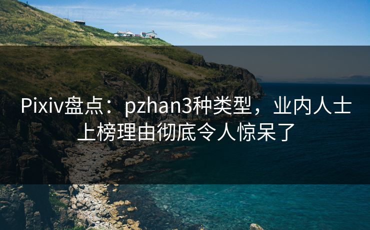 Pixiv盘点：pzhan3种类型，业内人士上榜理由彻底令人惊呆了