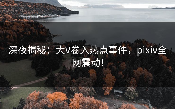 深夜揭秘：大V卷入热点事件，pixiv全网震动！