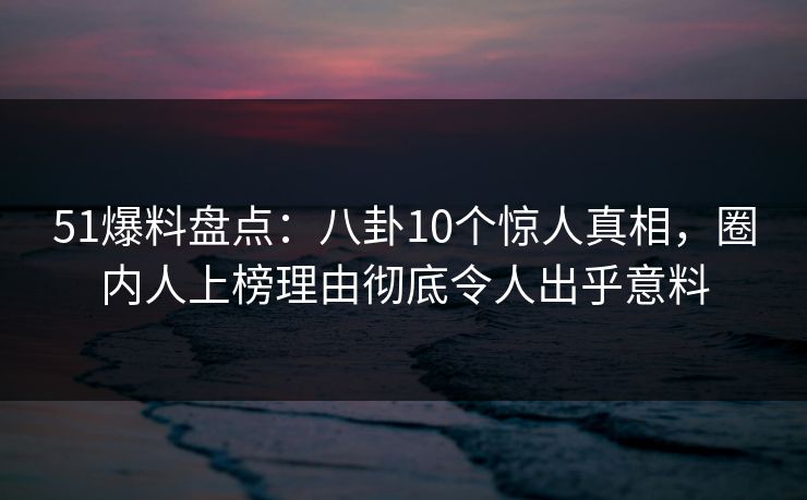 51爆料盘点：八卦10个惊人真相，圈内人上榜理由彻底令人出乎意料