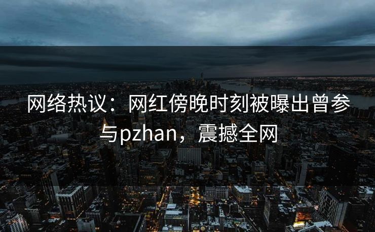 网络热议：网红傍晚时刻被曝出曾参与pzhan，震撼全网