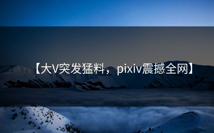 【大V突发猛料，pixiv震撼全网】