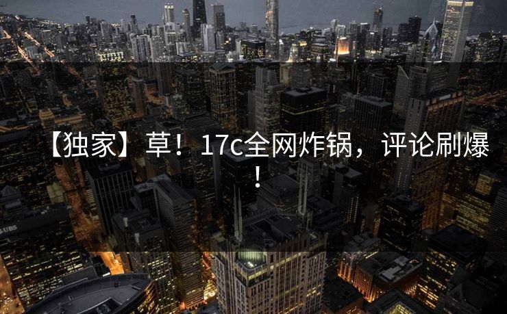 【独家】草！17c全网炸锅，评论刷爆！