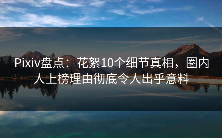 Pixiv盘点：花絮10个细节真相，圈内人上榜理由彻底令人出乎意料