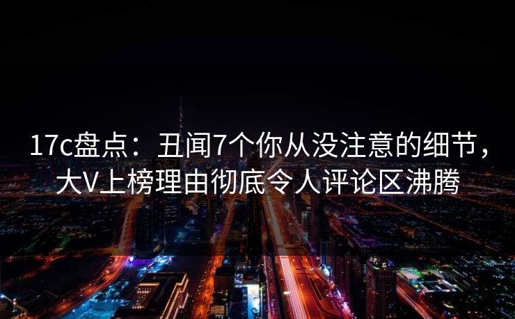 17c盘点：丑闻7个你从没注意的细节，大V上榜理由彻底令人评论区沸腾