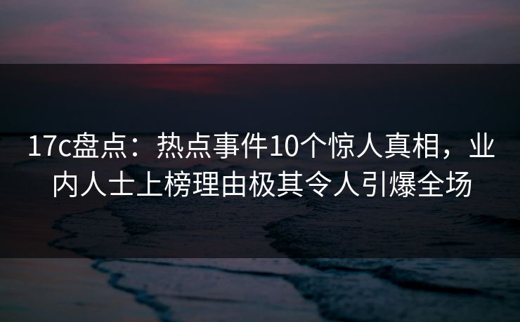17c盘点：热点事件10个惊人真相，业内人士上榜理由极其令人引爆全场