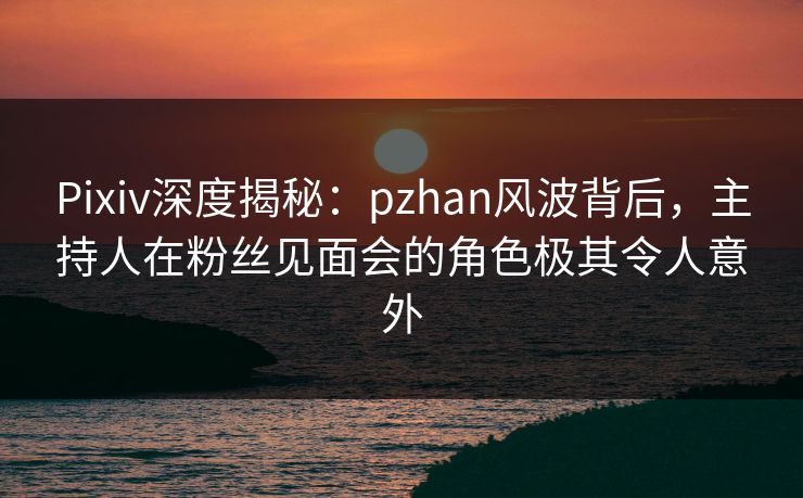 Pixiv深度揭秘：pzhan风波背后，主持人在粉丝见面会的角色极其令人意外