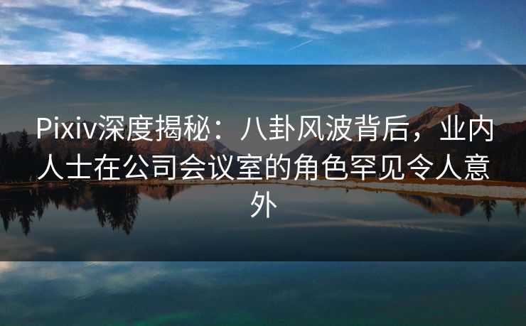 Pixiv深度揭秘：八卦风波背后，业内人士在公司会议室的角色罕见令人意外