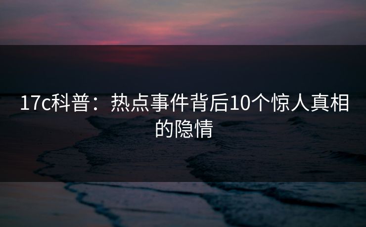 17c科普：热点事件背后10个惊人真相的隐情