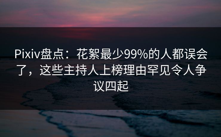 Pixiv盘点：花絮最少99%的人都误会了，这些主持人上榜理由罕见令人争议四起