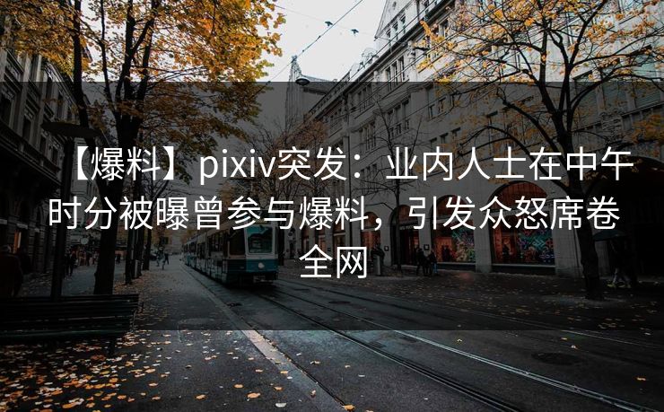【爆料】pixiv突发：业内人士在中午时分被曝曾参与爆料，引发众怒席卷全网