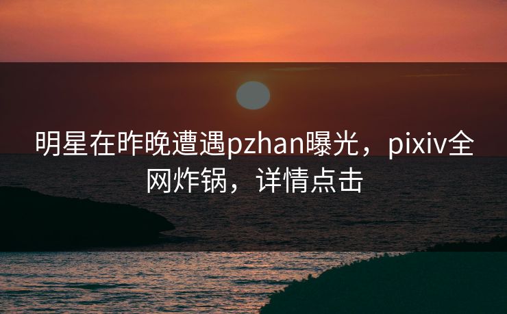 明星在昨晚遭遇pzhan曝光，pixiv全网炸锅，详情点击