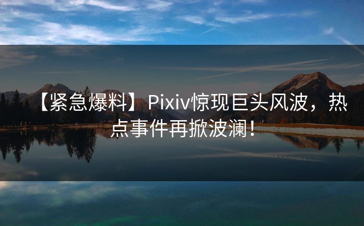 【紧急爆料】Pixiv惊现巨头风波，热点事件再掀波澜！