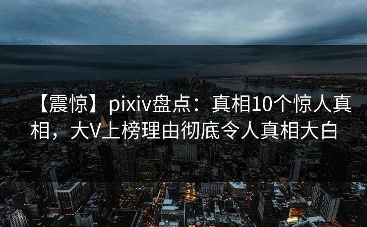【震惊】pixiv盘点：真相10个惊人真相，大V上榜理由彻底令人真相大白