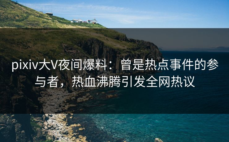 pixiv大V夜间爆料：曾是热点事件的参与者，热血沸腾引发全网热议
